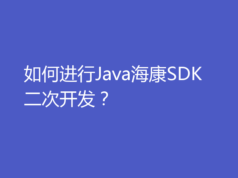 如何进行Java海康SDK二次开发？