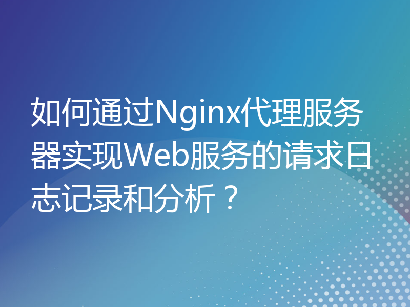 如何通过Nginx代理服务器实现Web服务的请求日志记录和分析？