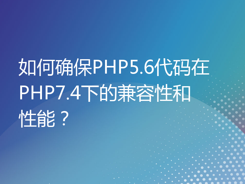 如何确保PHP5.6代码在PHP7.4下的兼容性和性能？