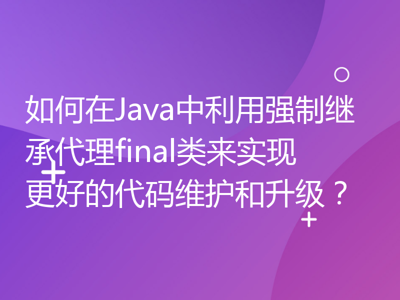 如何在Java中利用强制继承代理final类来实现更好的代码维护和升级？