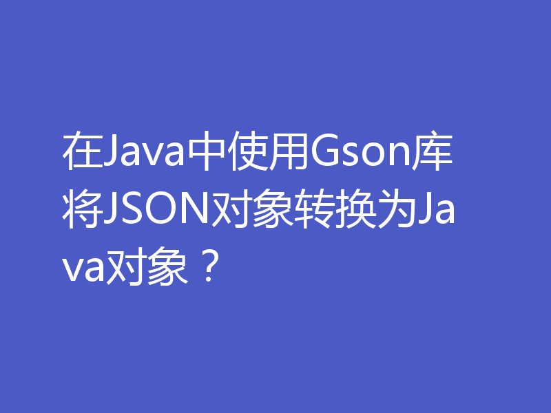 在Java中使用Gson库将JSON对象转换为Java对象？