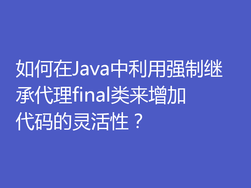 如何在Java中利用强制继承代理final类来增加代码的灵活性？