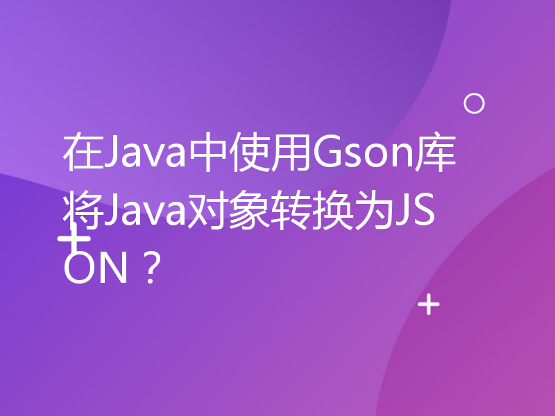 在Java中使用Gson库将Java对象转换为JSON？