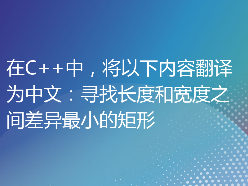 在C++中，将以下内容翻译为中文：寻找长度和宽度之间差异最小的矩形