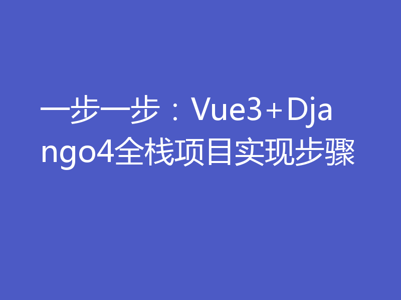 一步一步：Vue3+Django4全栈项目实现步骤
