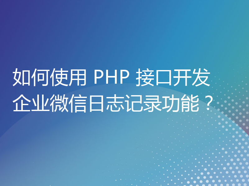 如何使用 PHP 接口开发企业微信日志记录功能？