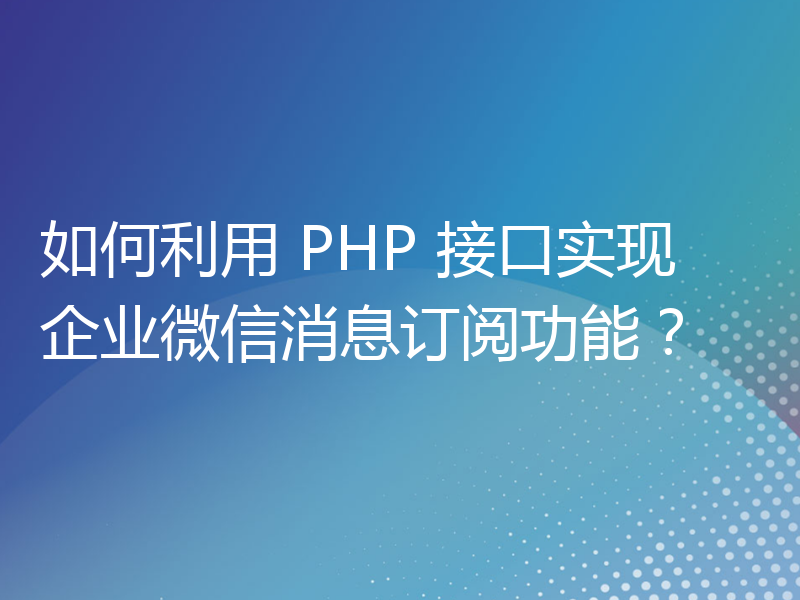 如何利用 PHP 接口实现企业微信消息订阅功能？