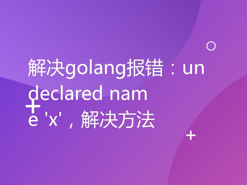 解决golang报错：undeclared name 'x'，解决方法