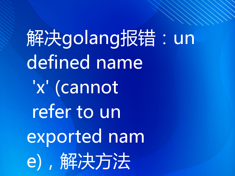 解决golang报错：undefined name 'x' (cannot refer to unexported name)，解决方法