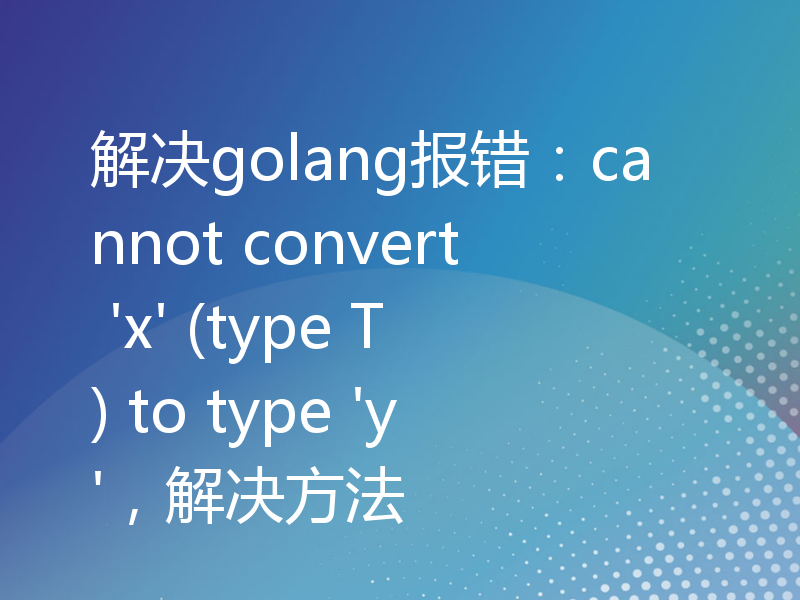 解决golang报错：cannot convert 'x' (type T) to type 'y'，解决方法