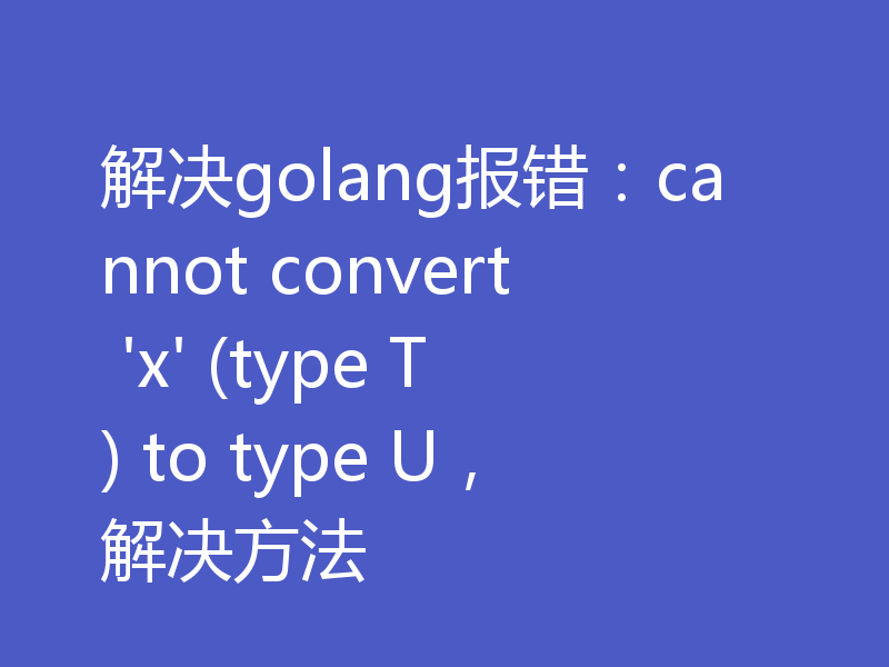 解决golang报错：cannot convert 'x' (type T) to type U，解决方法