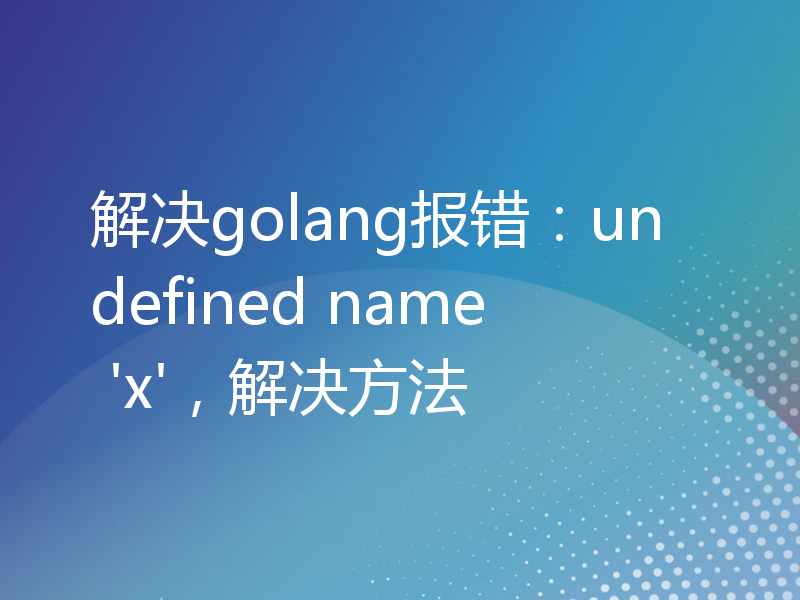 解决golang报错：undefined name 'x'，解决方法