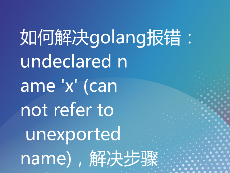 如何解决golang报错：undeclared name 'x' (cannot refer to unexported name)，解决步骤