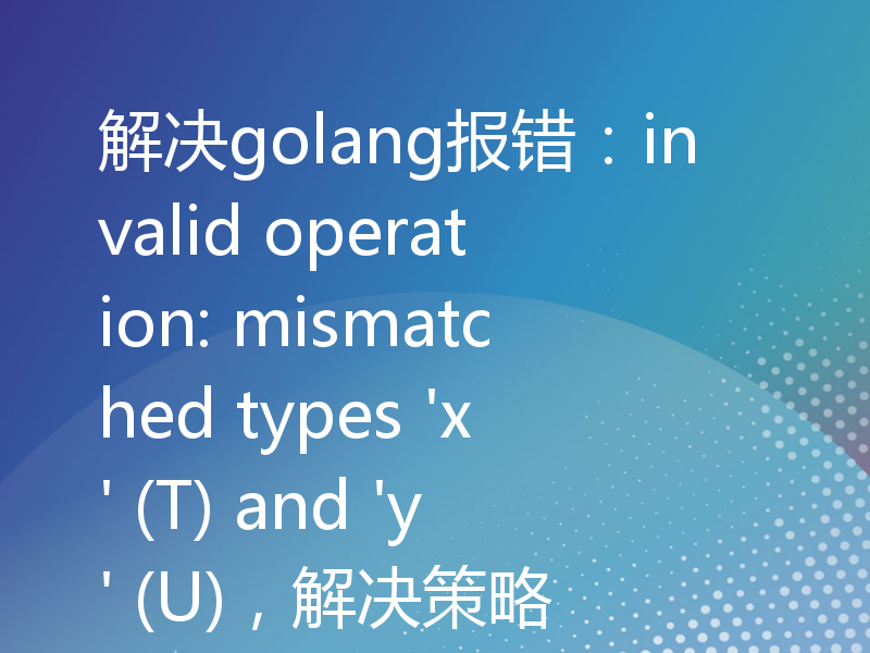 解决golang报错：invalid operation: mismatched types 'x' (T) and 'y' (U)，解决策略