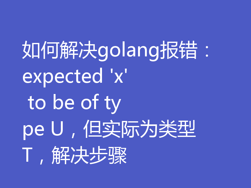 如何解决golang报错：expected 'x' to be of type U，但实际为类型 T，解决步骤