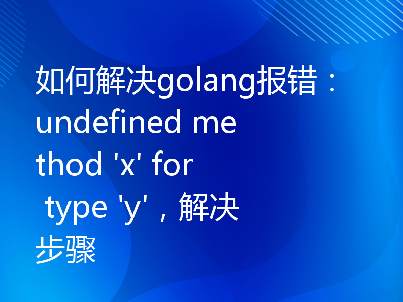 如何解决golang报错：undefined method 'x' for type 'y'，解决步骤