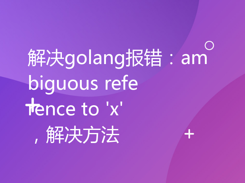 解决golang报错：ambiguous reference to 'x'，解决方法