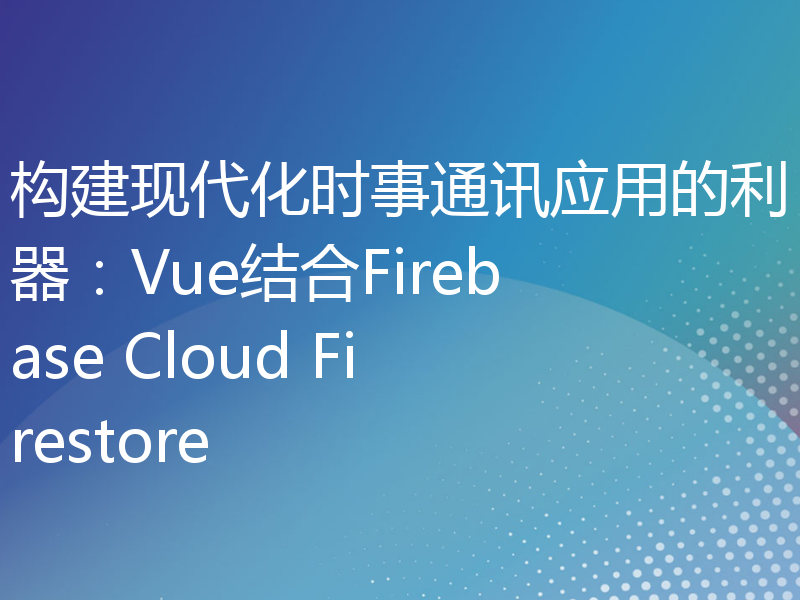 构建现代化时事通讯应用的利器：Vue结合Firebase Cloud Firestore