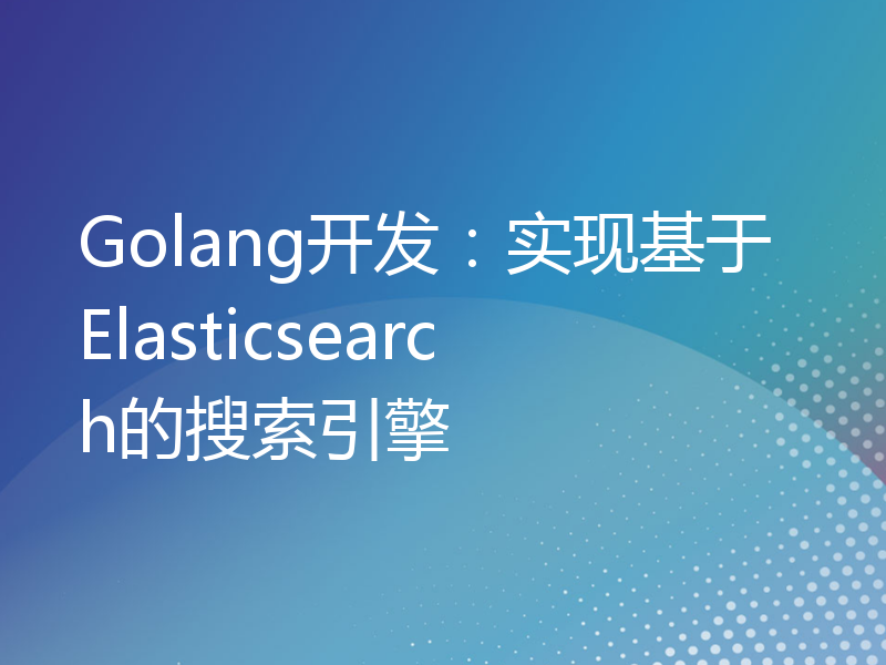 Golang开发：实现基于Elasticsearch的搜索引擎