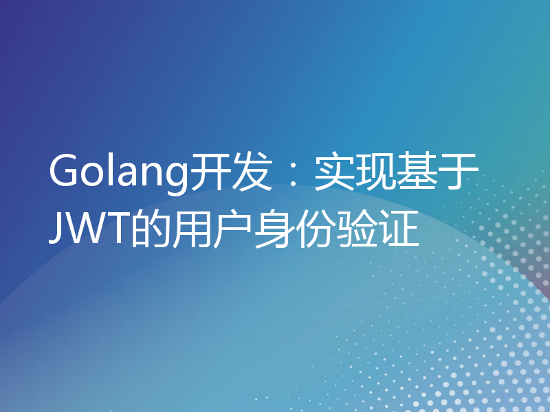 Golang开发：实现基于JWT的用户身份验证