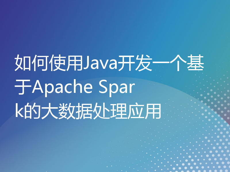 如何使用Java开发一个基于Apache Spark的大数据处理应用
