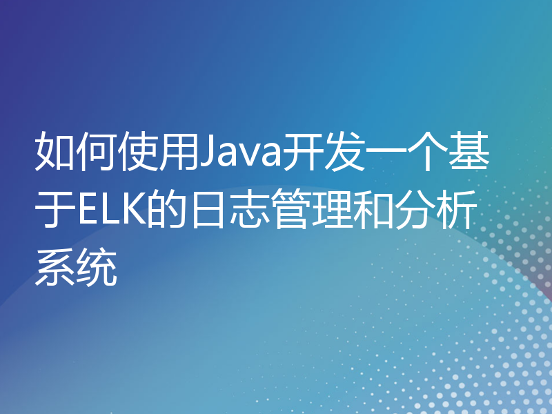 如何使用Java开发一个基于ELK的日志管理和分析系统