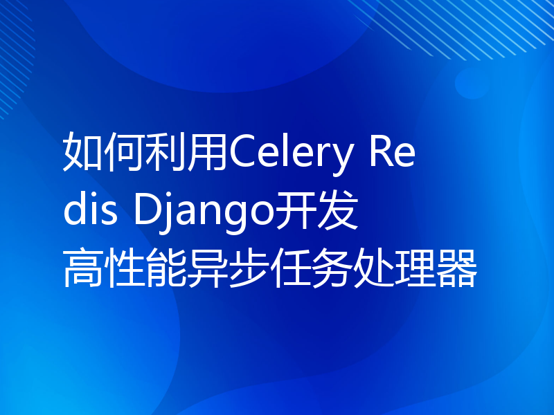 如何利用Celery Redis Django开发高性能异步任务处理器