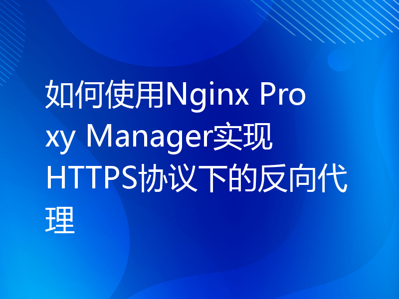 如何使用Nginx Proxy Manager实现HTTPS协议下的反向代理