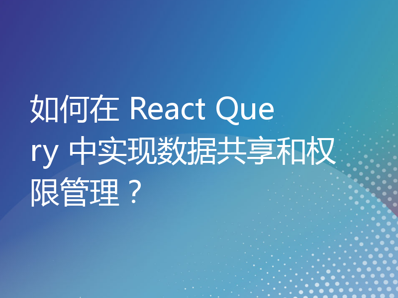 如何在 React Query 中实现数据共享和权限管理？