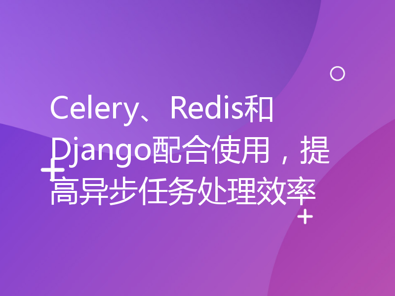 Celery、Redis和Django配合使用，提高异步任务处理效率