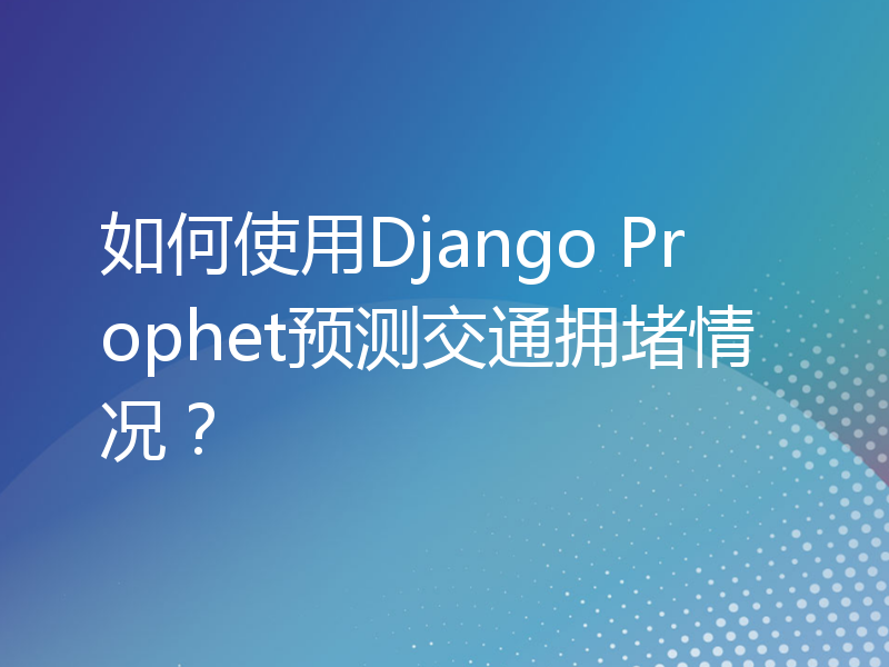 如何使用Django Prophet预测交通拥堵情况？