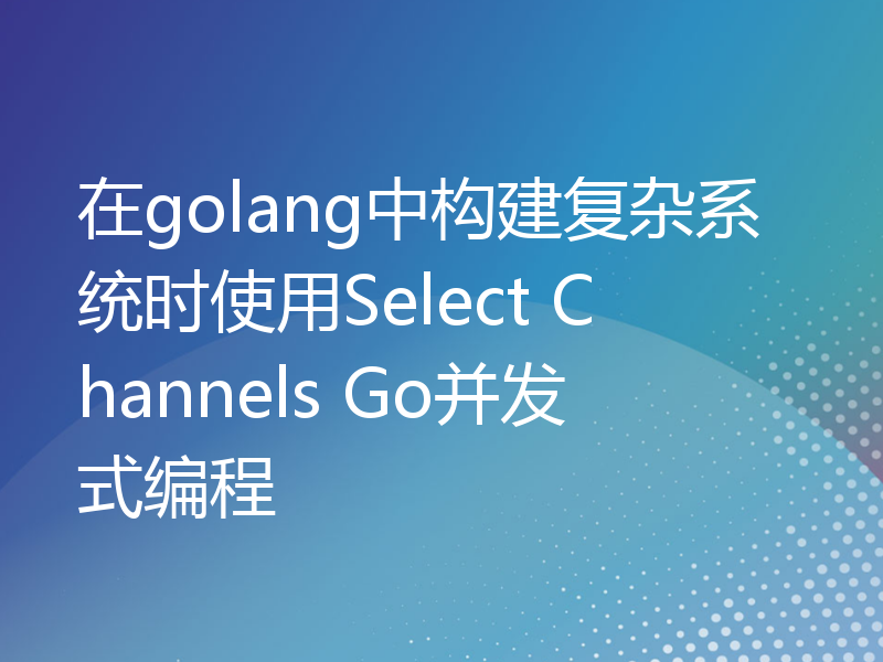 在golang中构建复杂系统时使用Select Channels Go并发式编程