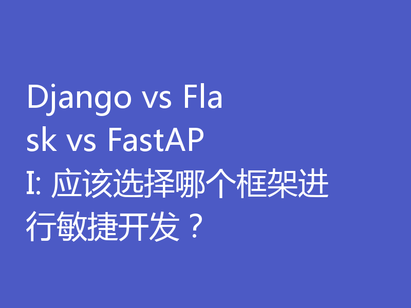Django vs Flask vs FastAPI: 应该选择哪个框架进行敏捷开发？