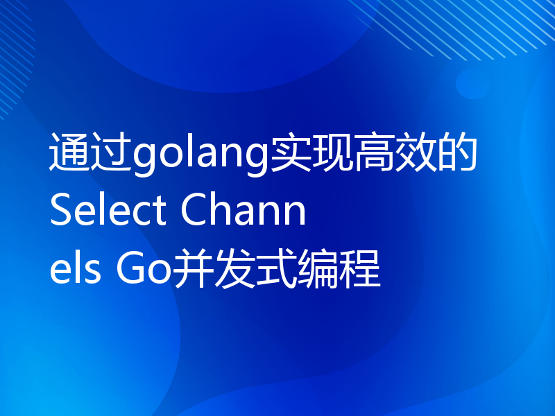 通过golang实现高效的Select Channels Go并发式编程