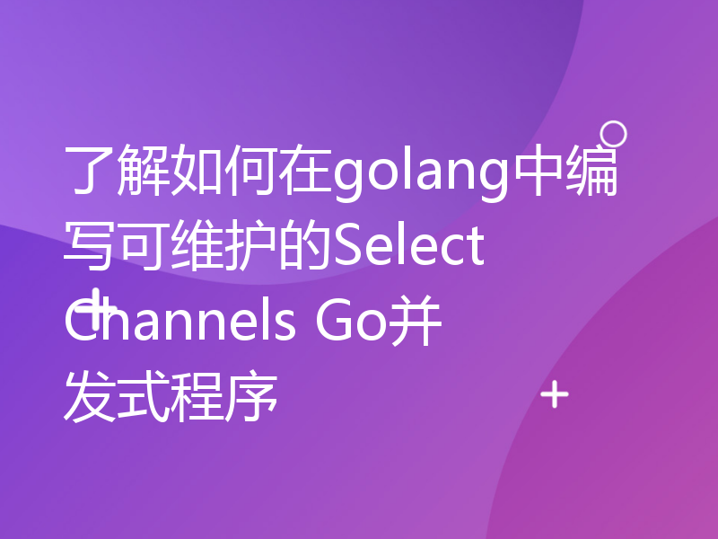 了解如何在golang中编写可维护的Select Channels Go并发式程序