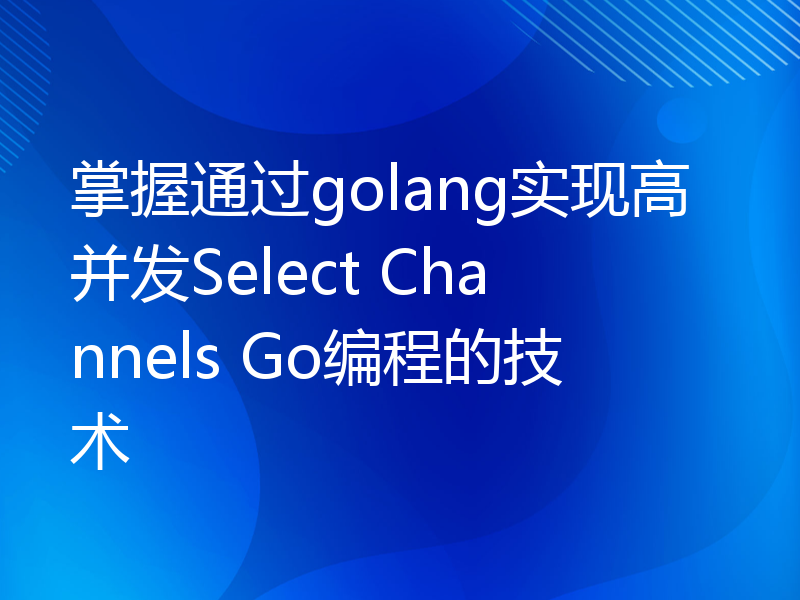 掌握通过golang实现高并发Select Channels Go编程的技术