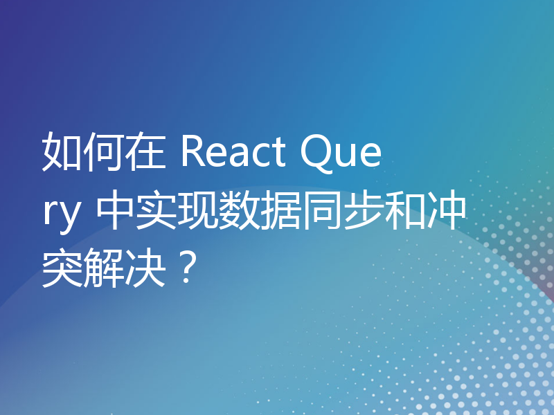 如何在 React Query 中实现数据同步和冲突解决？