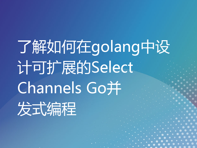 了解如何在golang中设计可扩展的Select Channels Go并发式编程