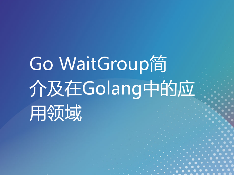 Go WaitGroup简介及在Golang中的应用领域