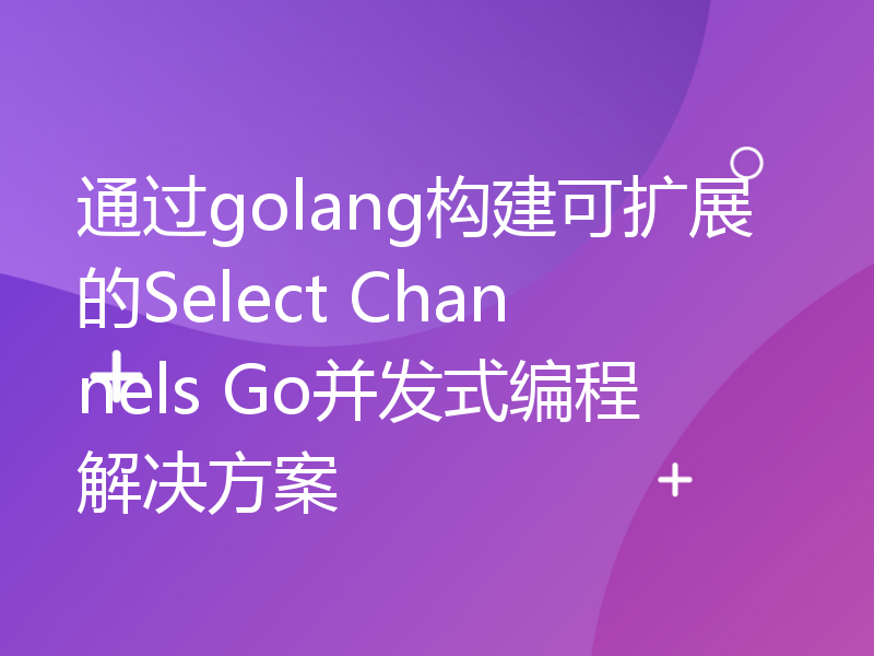 通过golang构建可扩展的Select Channels Go并发式编程解决方案