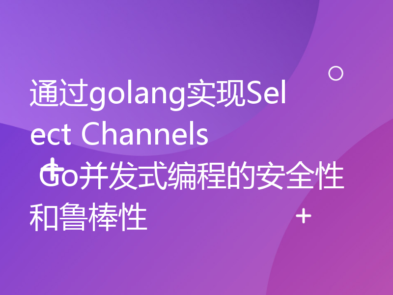 通过golang实现Select Channels Go并发式编程的安全性和鲁棒性