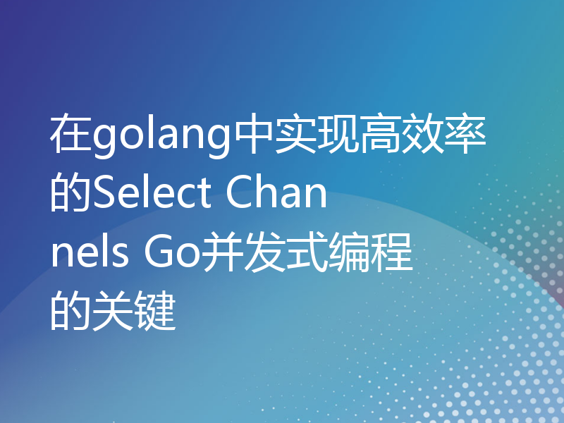 在golang中实现高效率的Select Channels Go并发式编程的关键