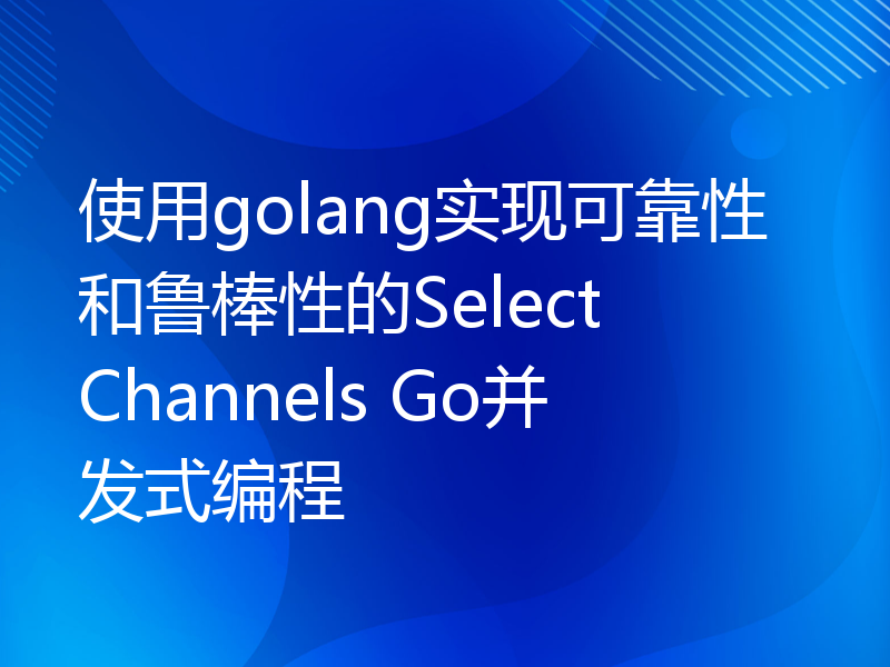 使用golang实现可靠性和鲁棒性的Select Channels Go并发式编程