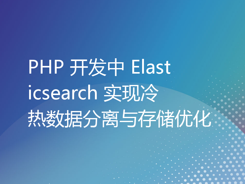 PHP 开发中 Elasticsearch 实现冷热数据分离与存储优化