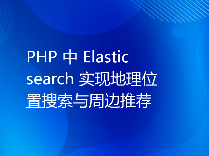 PHP 中 Elasticsearch 实现地理位置搜索与周边推荐