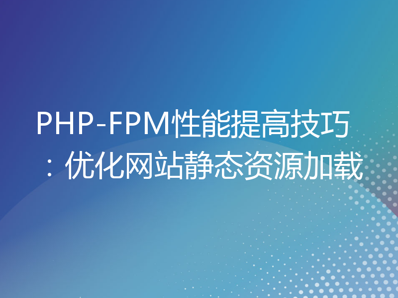 PHP-FPM性能提高技巧：优化网站静态资源加载