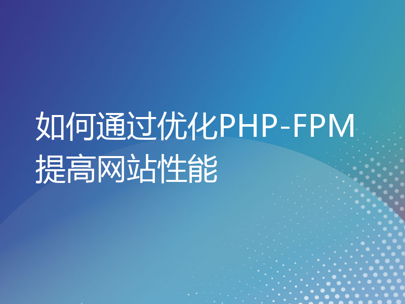 如何通过优化PHP-FPM提高网站性能