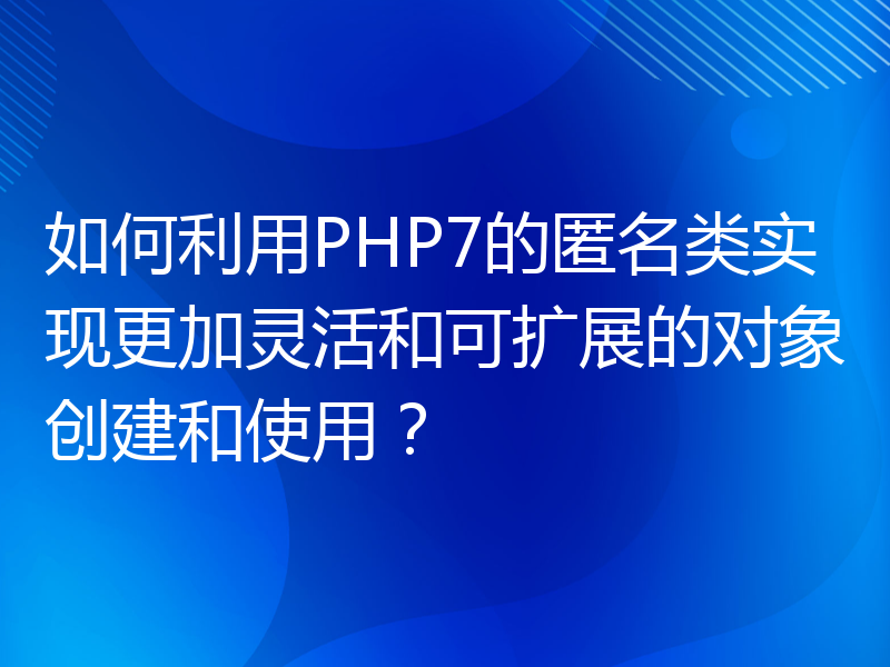 如何利用PHP7的匿名类实现更加灵活和可扩展的对象创建和使用？