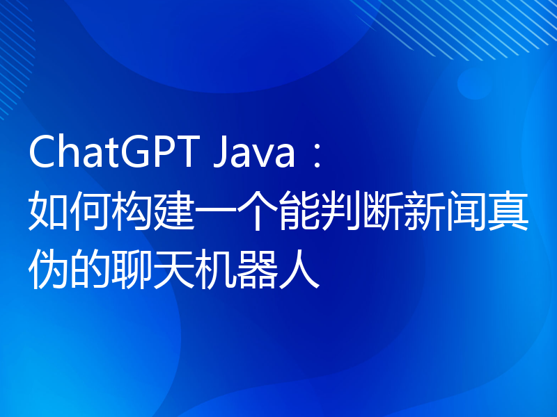 ChatGPT Java：如何构建一个能判断新闻真伪的聊天机器人