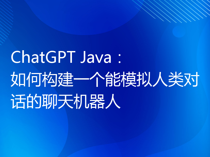 ChatGPT Java：如何构建一个能模拟人类对话的聊天机器人